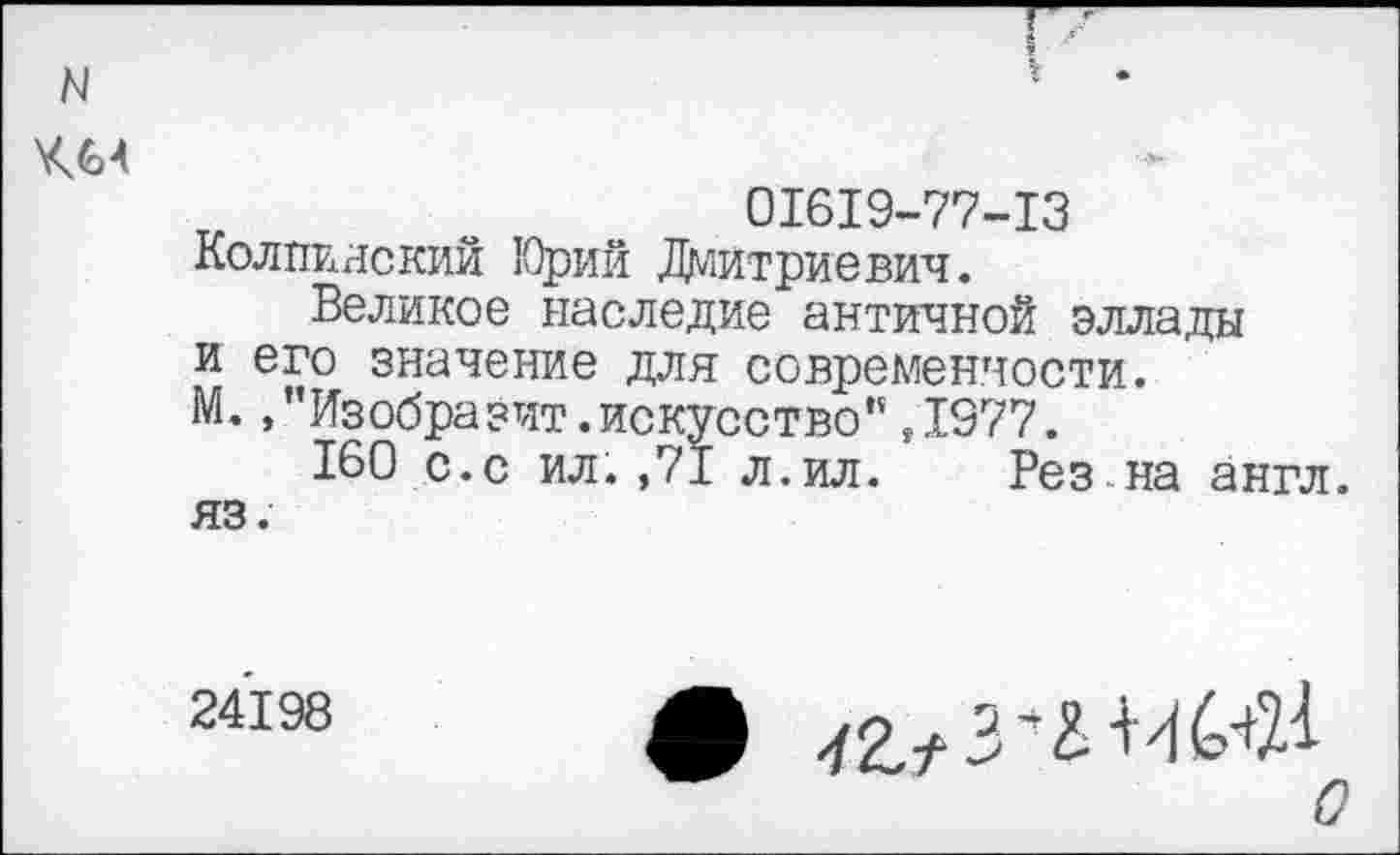 ﻿N
ХЛ4
01619-77-13
Колпияский Юрий Дмитриевич.
Великое наследие античной эллады и его значение для современности. М. /’Изобразит.искусство”,1977.
160 с.с ил.,71 л.ил. Рез на англ, яз.
24198